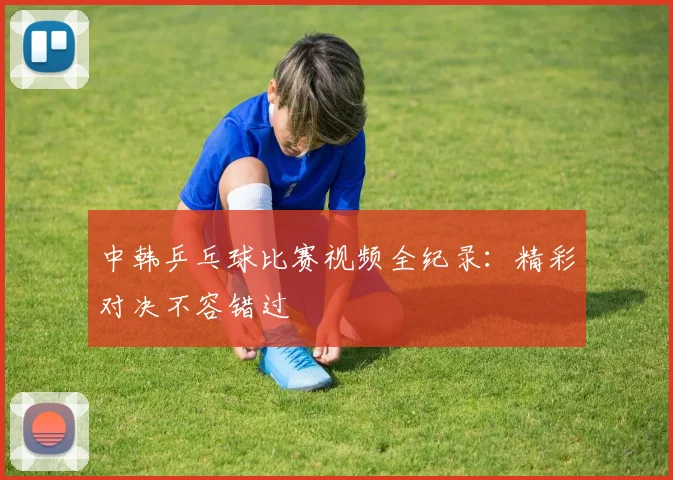 中韩乒乓球比赛视频全纪录：精彩对决不容错过