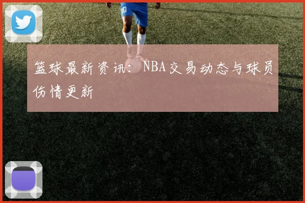 篮球最新资讯：NBA交易动态与球员伤情更新