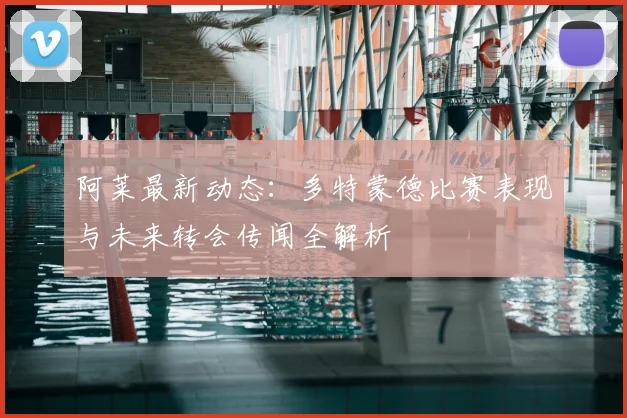 阿莱最新动态：多特蒙德比赛表现与未来转会传闻全解析