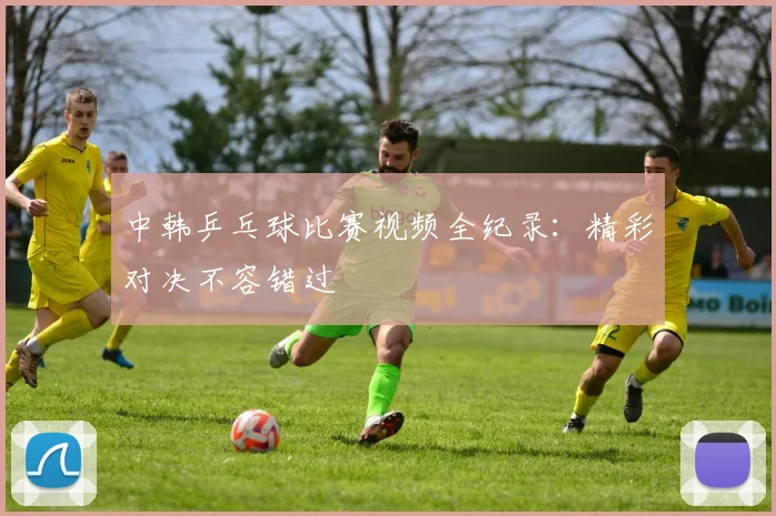 中韩乒乓球比赛视频全纪录：精彩对决不容错过