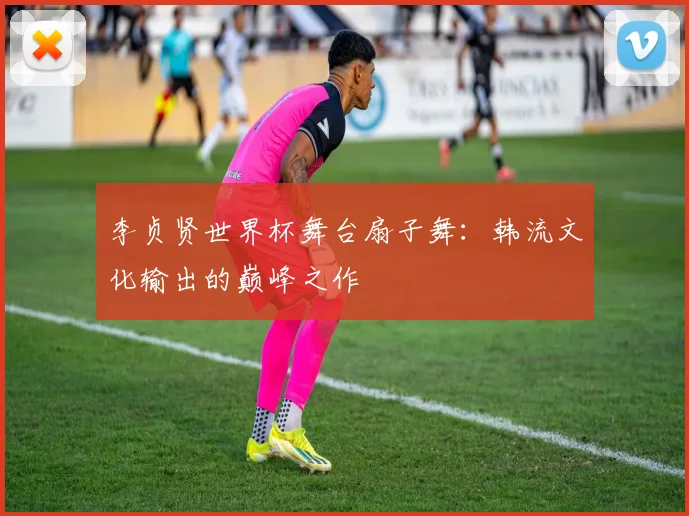 李贞贤世界杯舞台扇子舞：韩流文化输出的巅峰之作