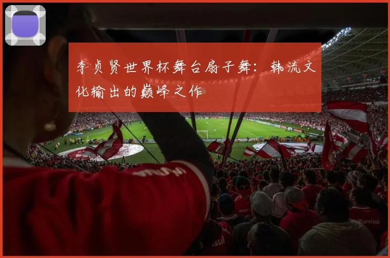 李贞贤世界杯舞台扇子舞：韩流文化输出的巅峰之作