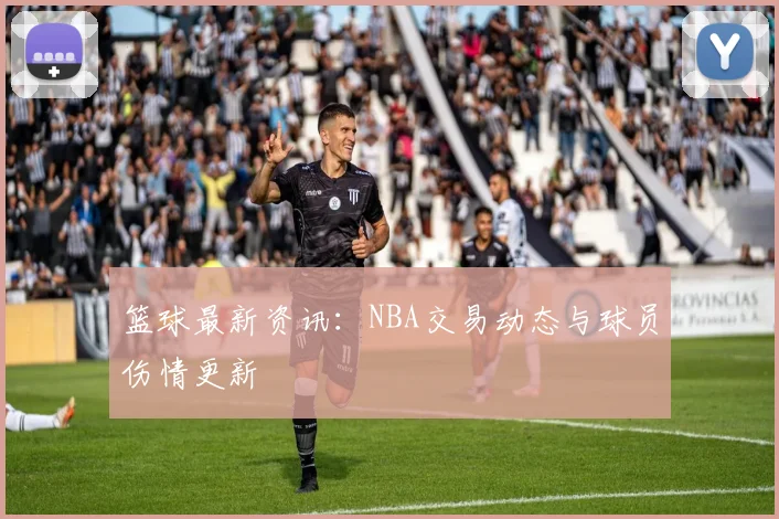 篮球最新资讯:NBA交易动态与球员伤情更新